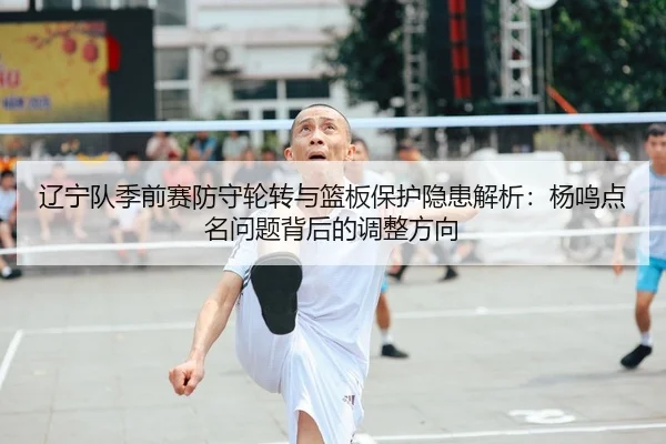 辽宁队季前赛防守轮转与篮板保护隐患解析:杨鸣点名问题背后的调整方向